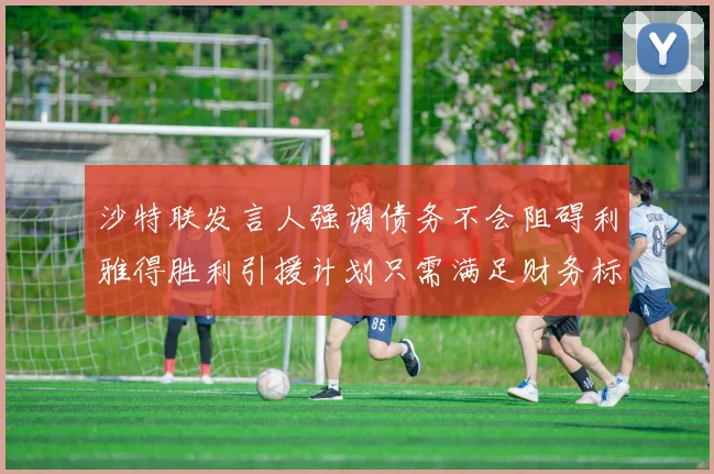 沙特联发言人强调债务不会阻碍利雅得胜利引援计划只需满足财务标准